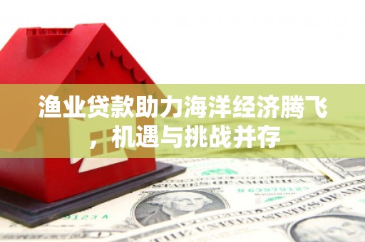 顺河渔业贷款助力海洋经济腾飞，机遇与挑战并存