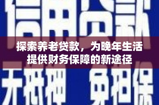 顺河探索养老贷款，为晚年生活提供财务保障的新途径