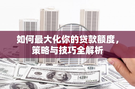 顺河如何最大化你的贷款额度，策略与技巧全解析