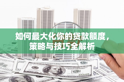 顺河如何最大化你的贷款额度，策略与技巧全解析